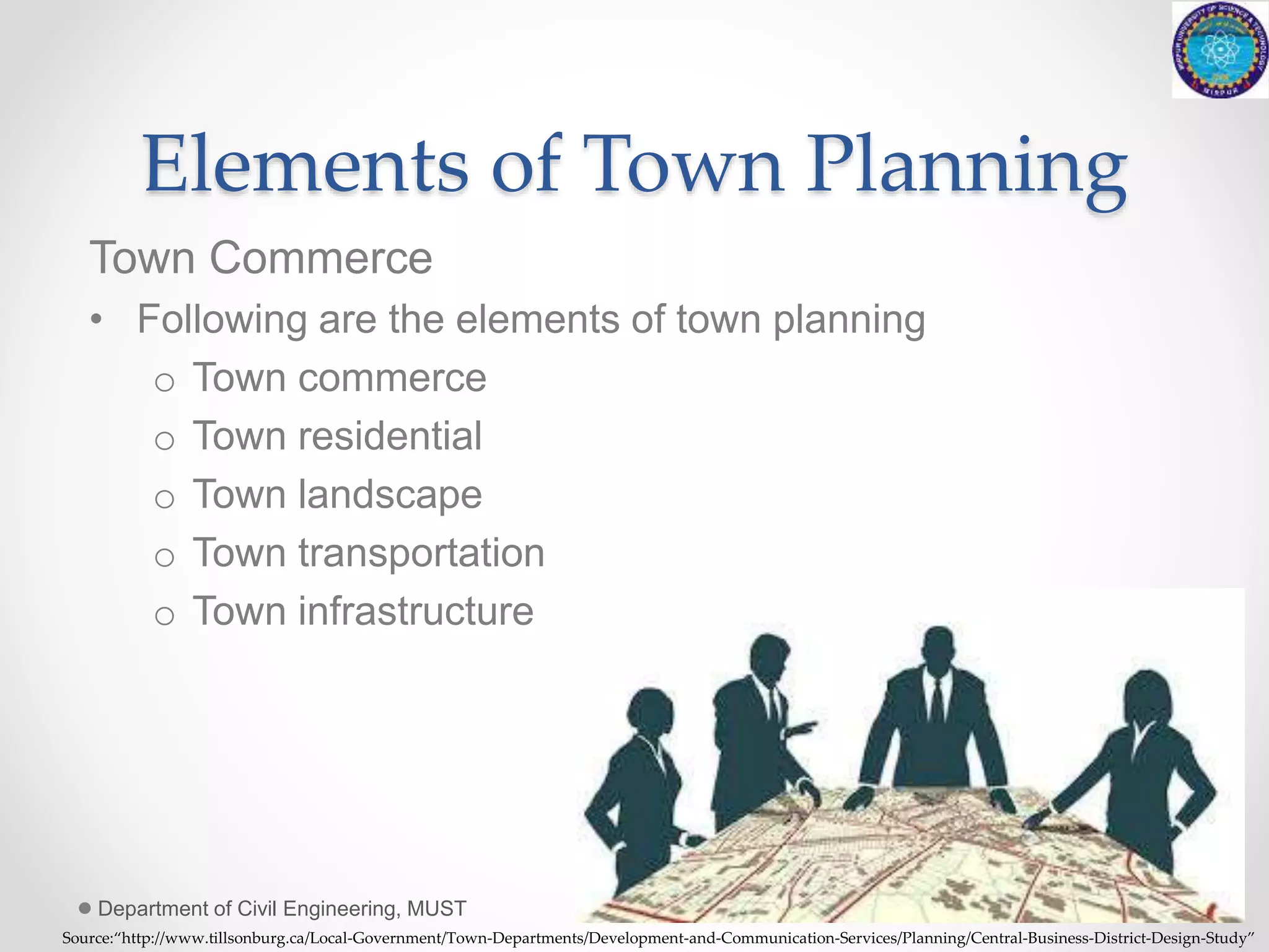 Elements of Town Planning
Town Commerce
• Following are the elements of town planning
o Town commerce
o Town residential
o Town landscape
o Town transportation
o Town infrastructure
Department of Civil Engineering, MUST 16
Source:“http://www.tillsonburg.ca/Local-Government/Town-Departments/Development-and-Communication-Services/Planning/Central-Business-District-Design-Study”
 