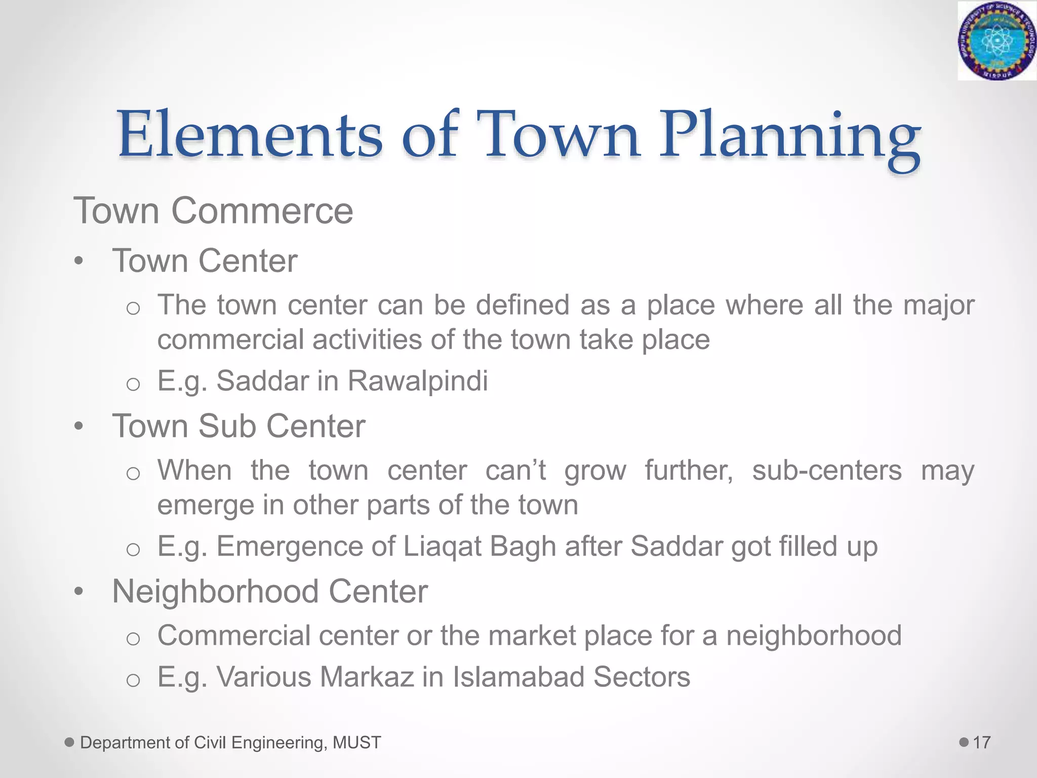 Elements of Town Planning
Town Commerce
• Town Center
o The town center can be defined as a place where all the major
commercial activities of the town take place
o E.g. Saddar in Rawalpindi
• Town Sub Center
o When the town center can’t grow further, sub-centers may
emerge in other parts of the town
o E.g. Emergence of Liaqat Bagh after Saddar got filled up
• Neighborhood Center
o Commercial center or the market place for a neighborhood
o E.g. Various Markaz in Islamabad Sectors
Department of Civil Engineering, MUST 17
 