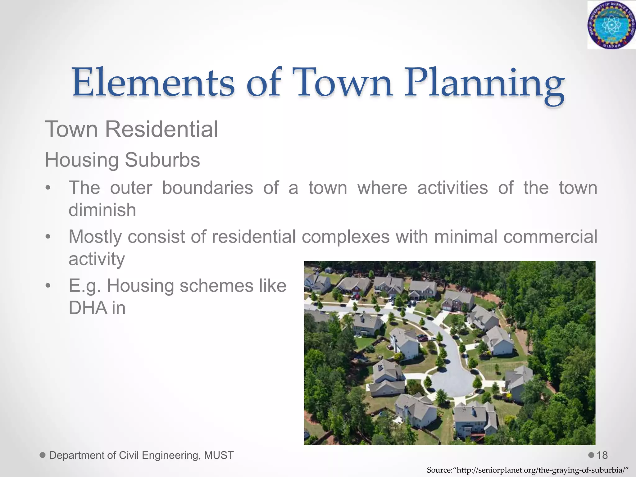Elements of Town Planning
Town Residential
Housing Suburbs
• The outer boundaries of a town where activities of the town
diminish
• Mostly consist of residential complexes with minimal commercial
activity
• E.g. Housing schemes like Bahria town,
DHA in Rawalpindi
Department of Civil Engineering, MUST 18
Source:“http://seniorplanet.org/the-graying-of-suburbia/”
 