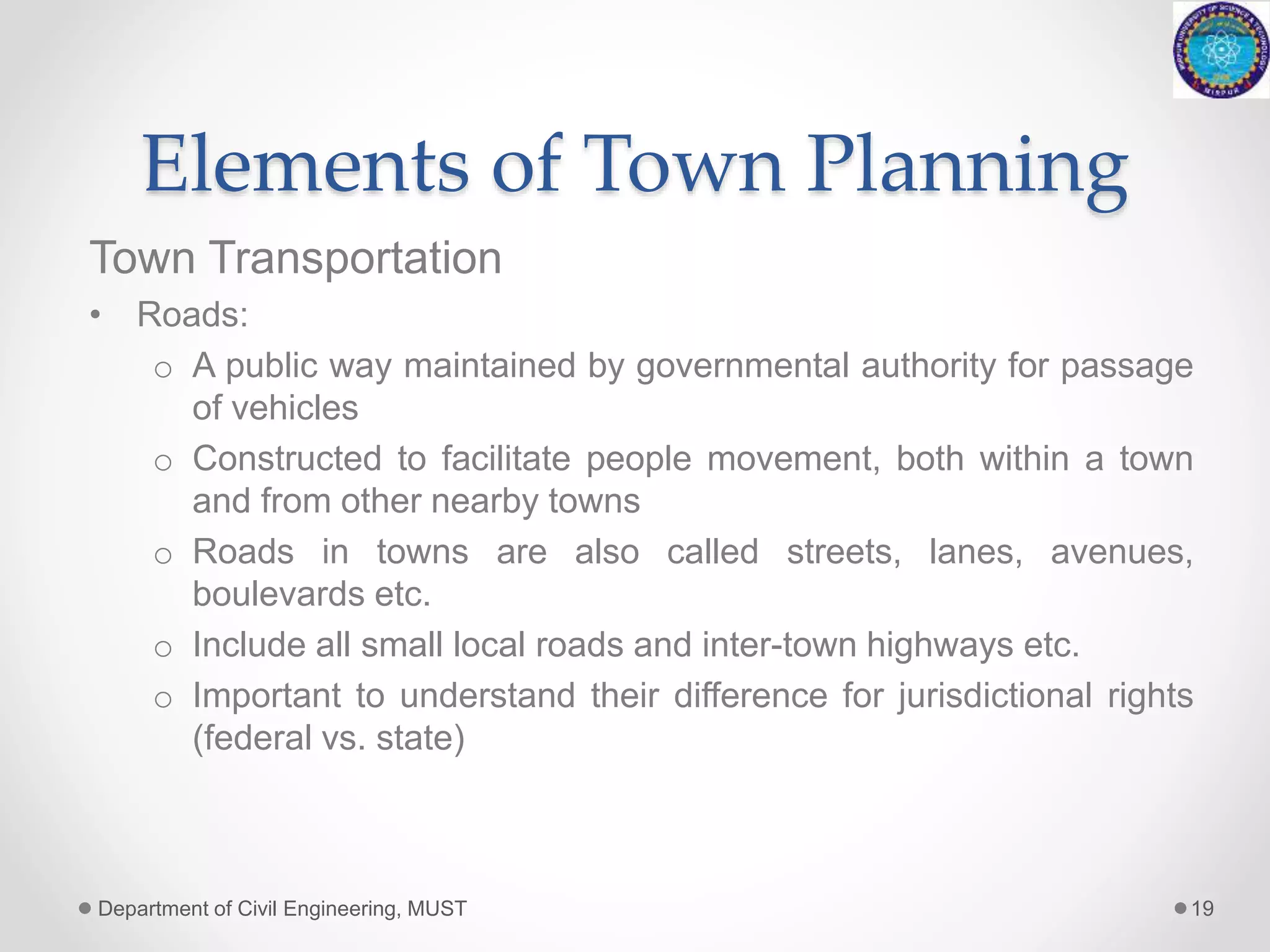 Elements of Town Planning
Town Transportation
• Roads:
o A public way maintained by governmental authority for passage
of vehicles
o Constructed to facilitate people movement, both within a town
and from other nearby towns
o Roads in towns are also called streets, lanes, avenues,
boulevards etc.
o Include all small local roads and inter-town highways etc.
o Important to understand their difference for jurisdictional rights
(federal vs. state)
Department of Civil Engineering, MUST 19
 