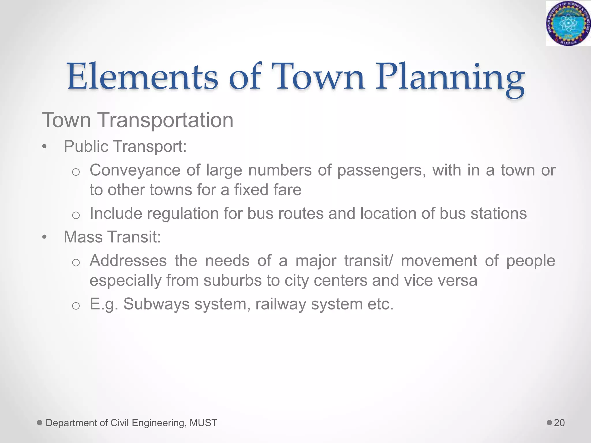 Elements of Town Planning
Town Transportation
• Public Transport:
o Conveyance of large numbers of passengers, with in a town or
to other towns for a fixed fare
o Include regulation for bus routes and location of bus stations
• Mass Transit:
o Addresses the needs of a major transit/ movement of people
especially from suburbs to city centers and vice versa
o E.g. Subways system, railway system etc.
Department of Civil Engineering, MUST 20
 