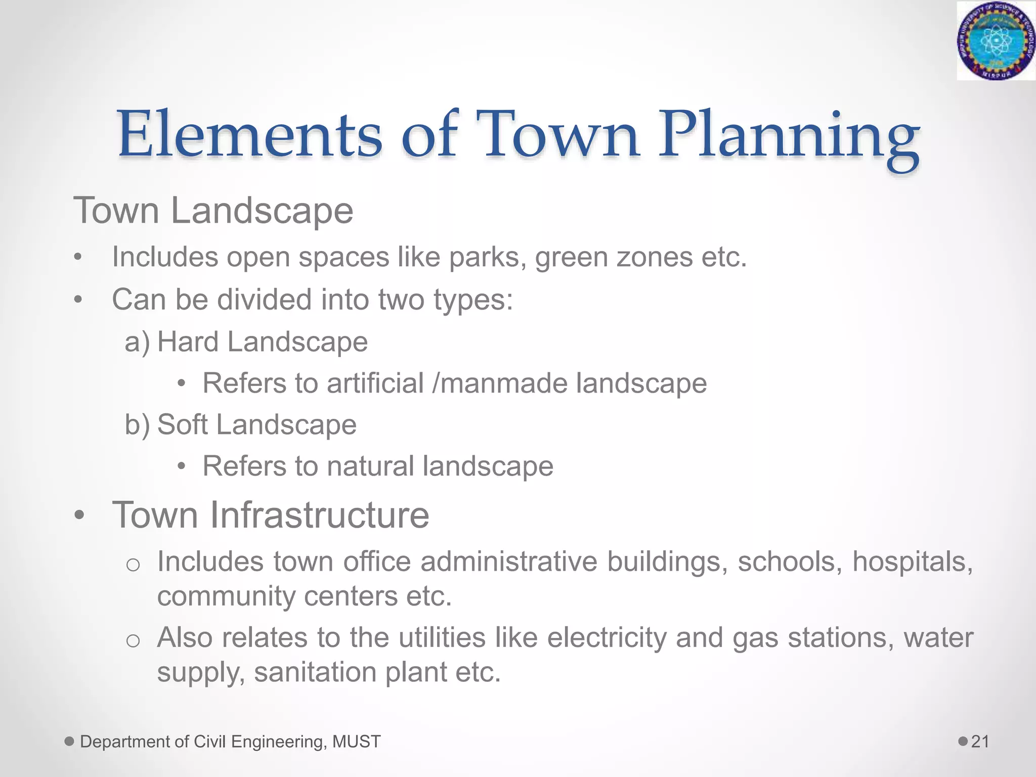 Elements of Town Planning
Town Landscape
• Includes open spaces like parks, green zones etc.
• Can be divided into two types:
a) Hard Landscape
• Refers to artificial /manmade landscape
b) Soft Landscape
• Refers to natural landscape
• Town Infrastructure
o Includes town office administrative buildings, schools, hospitals,
community centers etc.
o Also relates to the utilities like electricity and gas stations, water
supply, sanitation plant etc.
Department of Civil Engineering, MUST 21
 