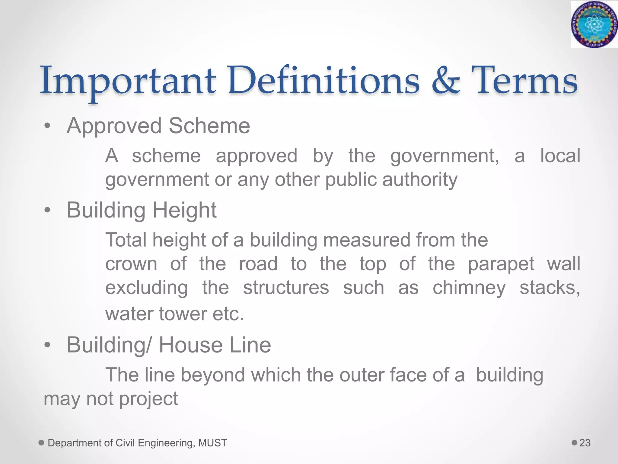 Important Definitions & Terms
• Approved Scheme
A scheme approved by the government, a local
government or any other public authority
• Building Height
Total height of a building measured from the
crown of the road to the top of the parapet wall
excluding the structures such as chimney stacks,
water tower etc.
• Building/ House Line
The line beyond which the outer face of a building
may not project
Department of Civil Engineering, MUST 23
 