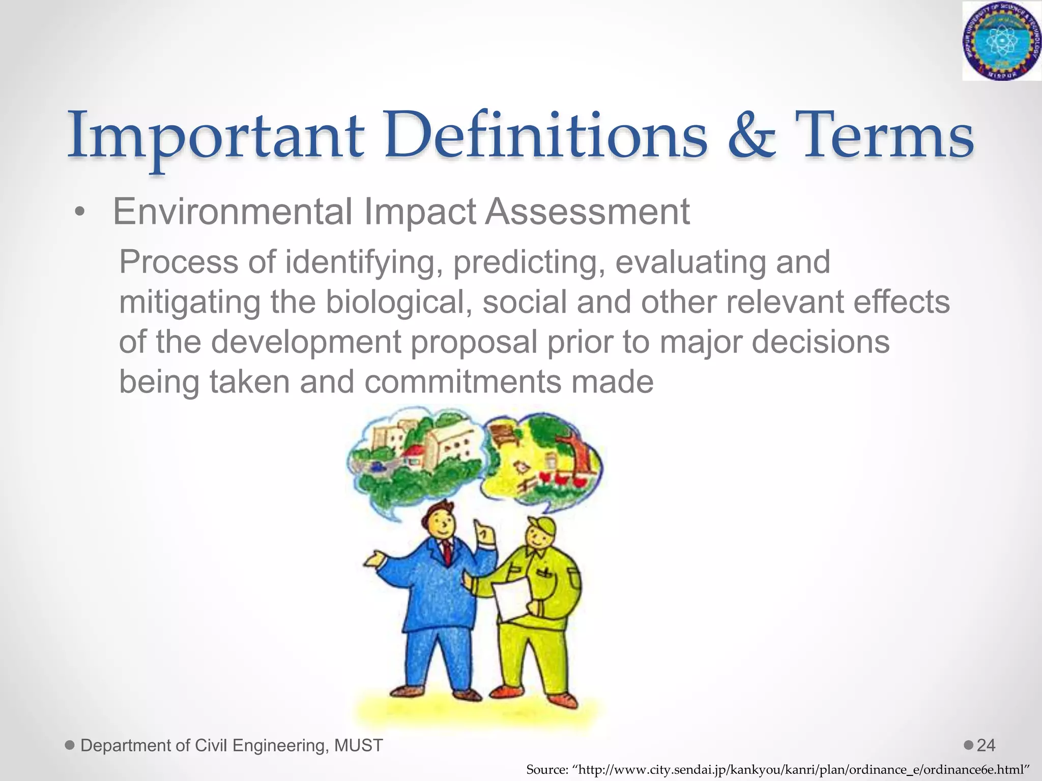 Important Definitions & Terms
• Environmental Impact Assessment
Process of identifying, predicting, evaluating and
mitigating the biological, social and other relevant effects
of the development proposal prior to major decisions
being taken and commitments made
Department of Civil Engineering, MUST 24
Source: “http://www.city.sendai.jp/kankyou/kanri/plan/ordinance_e/ordinance6e.html”
 