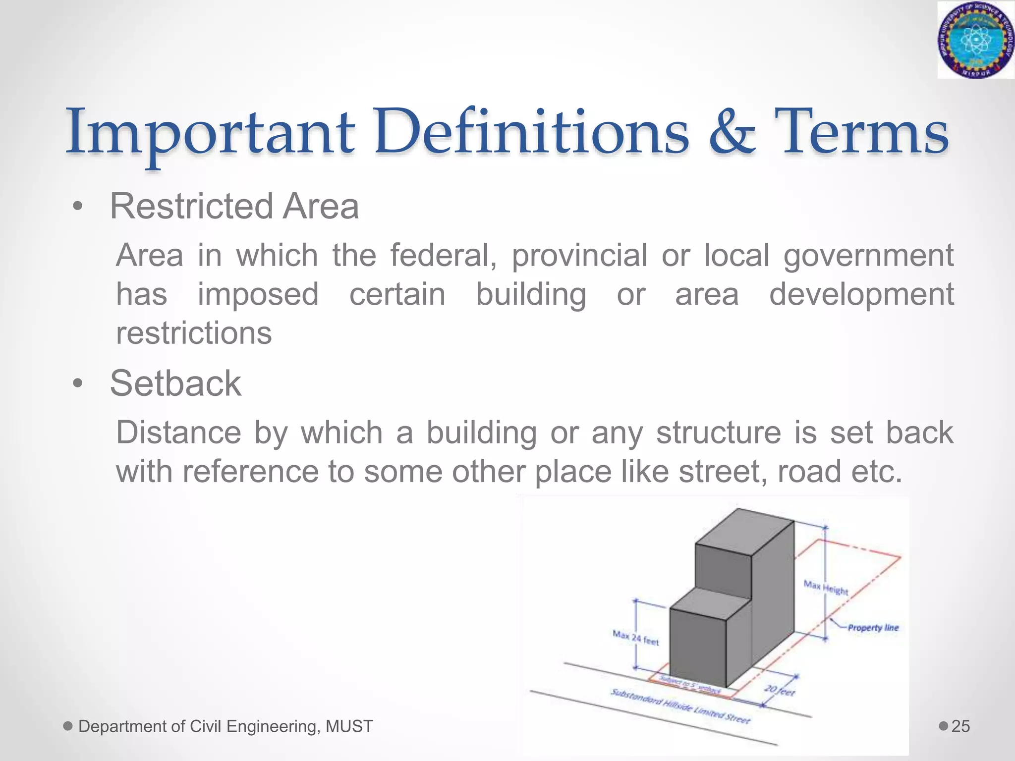 Important Definitions & Terms
• Restricted Area
Area in which the federal, provincial or local government
has imposed certain building or area development
restrictions
• Setback
Distance by which a building or any structure is set back
with reference to some other place like street, road etc.
Department of Civil Engineering, MUST 25
 