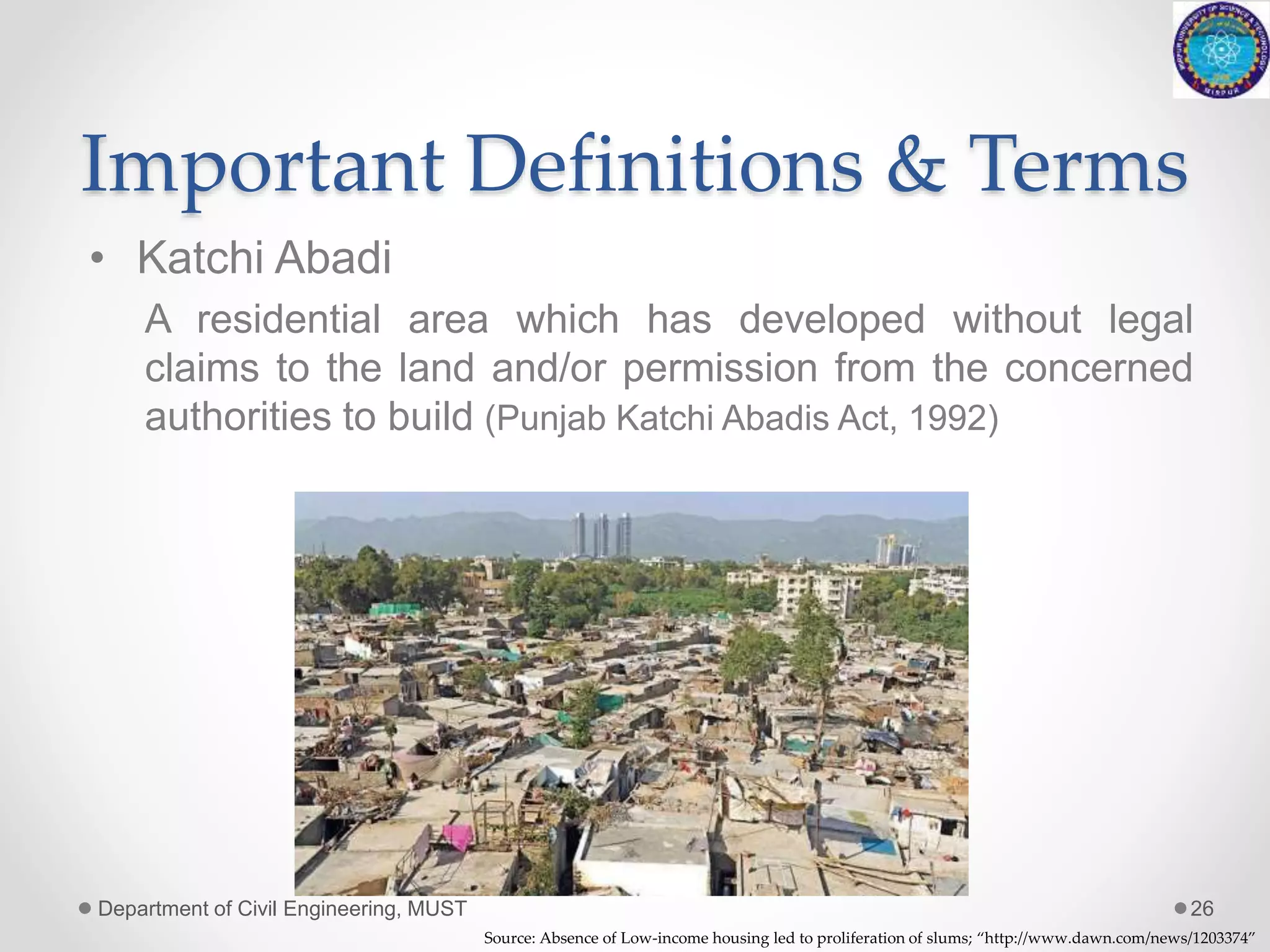 Important Definitions & Terms
• Katchi Abadi
A residential area which has developed without legal
claims to the land and/or permission from the concerned
authorities to build (Punjab Katchi Abadis Act, 1992)
Department of Civil Engineering, MUST 26
Source: Absence of Low-income housing led to proliferation of slums; “http://www.dawn.com/news/1203374”
 
