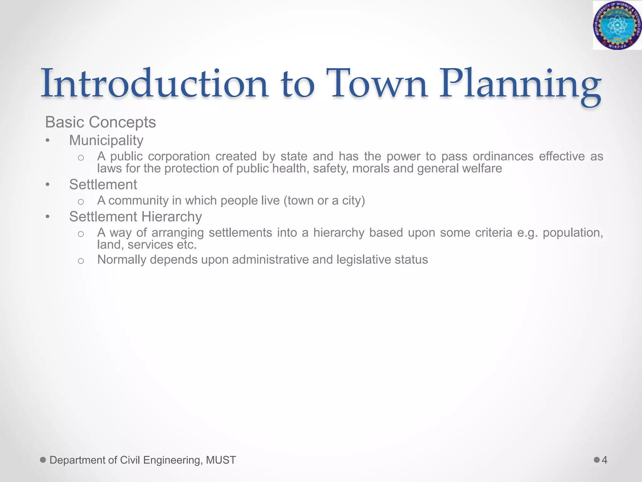 Introduction to Town Planning
Basic Concepts
• Municipality
o A public corporation created by state and has the power to pass ordinances effective as
laws for the protection of public health, safety, morals and general welfare
• Settlement
o A community in which people live (town or a city)
• Settlement Hierarchy
o A way of arranging settlements into a hierarchy based upon some criteria e.g. population,
land, services etc.
o Normally depends upon administrative and legislative status
Department of Civil Engineering, MUST 4
 