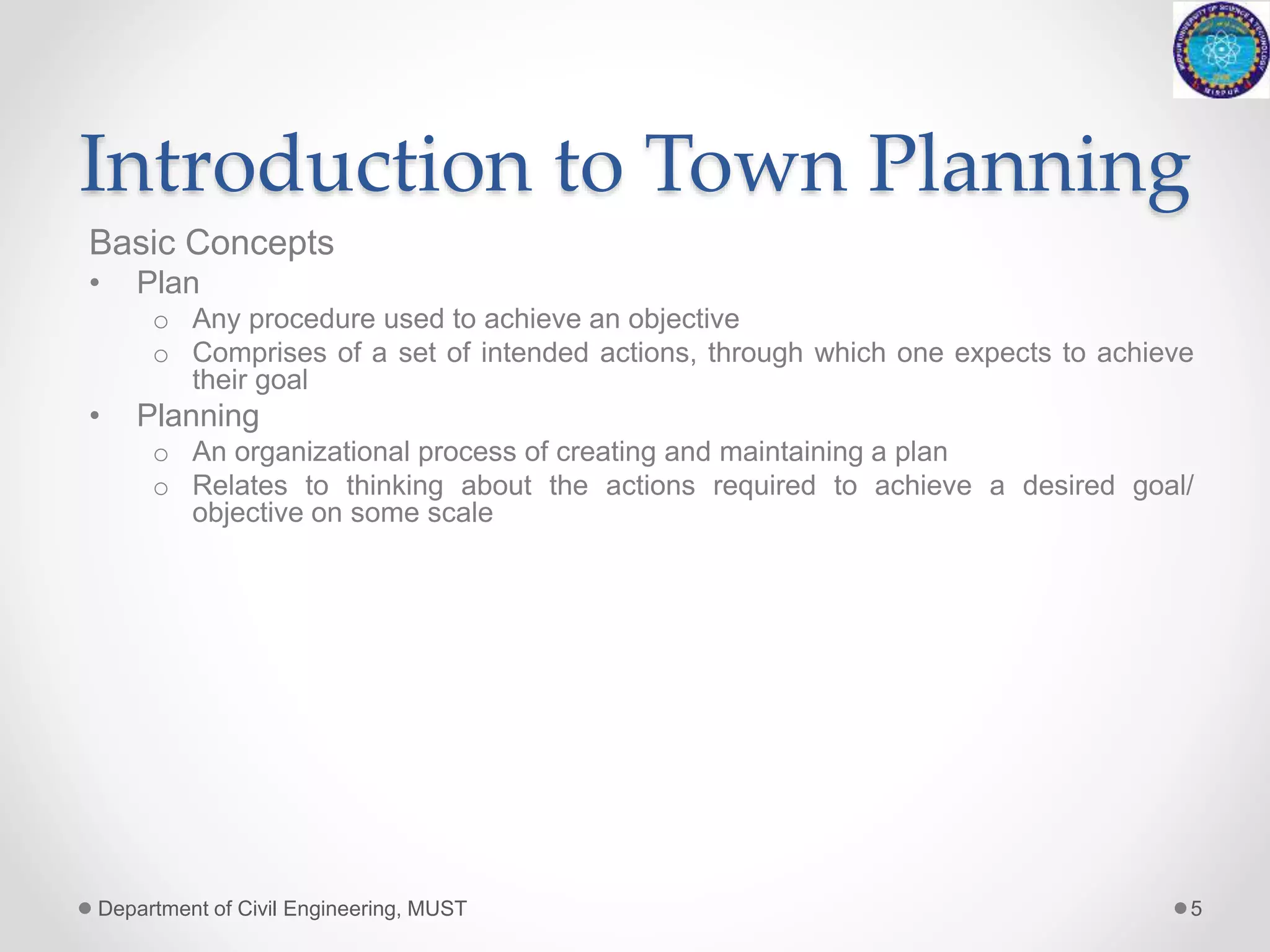 Introduction to Town Planning
Basic Concepts
• Plan
o Any procedure used to achieve an objective
o Comprises of a set of intended actions, through which one expects to achieve
their goal
• Planning
o An organizational process of creating and maintaining a plan
o Relates to thinking about the actions required to achieve a desired goal/
objective on some scale
Department of Civil Engineering, MUST 5
 
