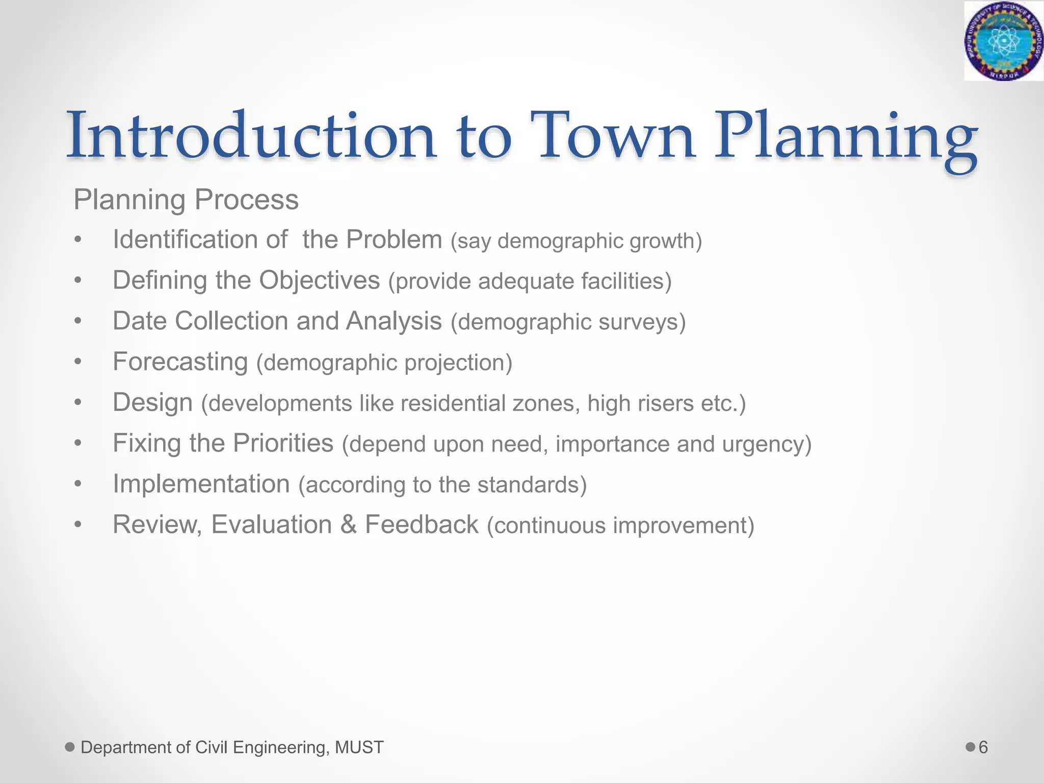 Introduction to Town Planning
Planning Process
• Identification of the Problem (say demographic growth)
• Defining the Objectives (provide adequate facilities)
• Date Collection and Analysis (demographic surveys)
• Forecasting (demographic projection)
• Design (developments like residential zones, high risers etc.)
• Fixing the Priorities (depend upon need, importance and urgency)
• Implementation (according to the standards)
• Review, Evaluation & Feedback (continuous improvement)
Department of Civil Engineering, MUST 6
 