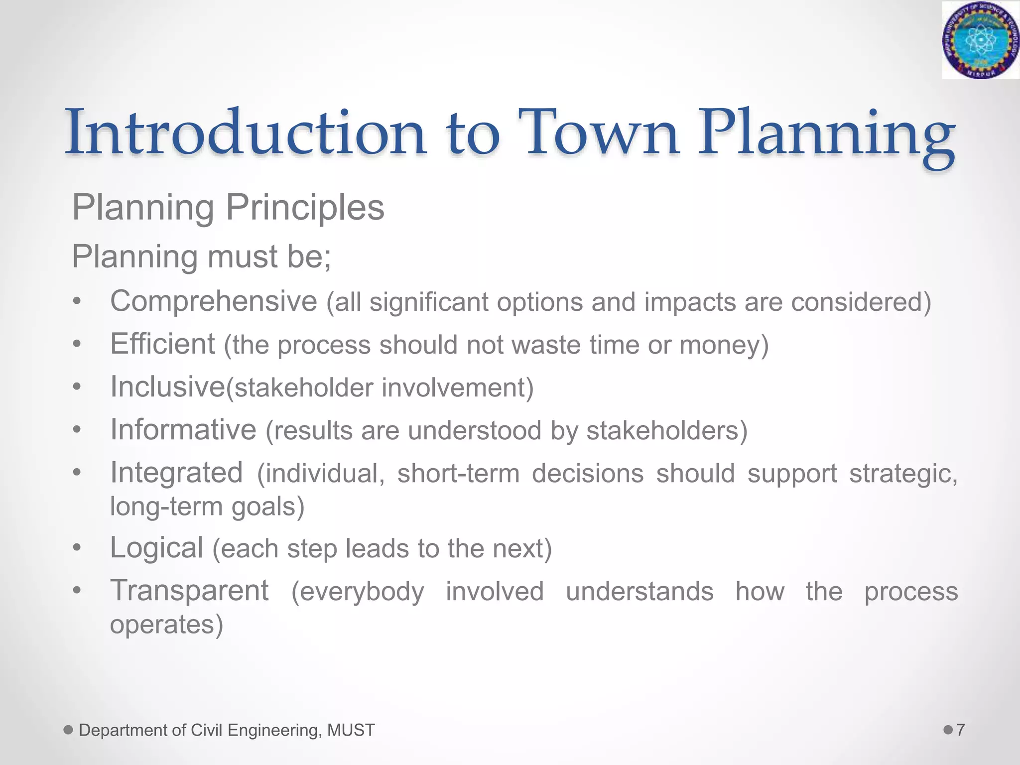 Introduction to Town Planning
Planning Principles
Planning must be;
• Comprehensive (all significant options and impacts are considered)
• Efficient (the process should not waste time or money)
• Inclusive(stakeholder involvement)
• Informative (results are understood by stakeholders)
• Integrated (individual, short-term decisions should support strategic,
long-term goals)
• Logical (each step leads to the next)
• Transparent (everybody involved understands how the process
operates)
Department of Civil Engineering, MUST 7
 