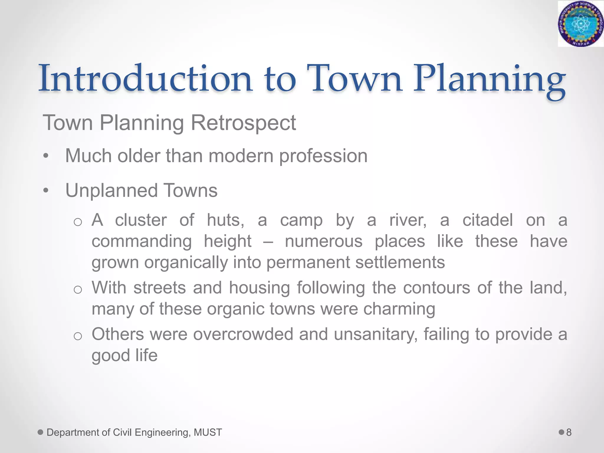 Introduction to Town Planning
Town Planning Retrospect
• Much older than modern profession
• Unplanned Towns
o A cluster of huts, a camp by a river, a citadel on a
commanding height – numerous places like these have
grown organically into permanent settlements
o With streets and housing following the contours of the land,
many of these organic towns were charming
o Others were overcrowded and unsanitary, failing to provide a
good life
Department of Civil Engineering, MUST 8
 
