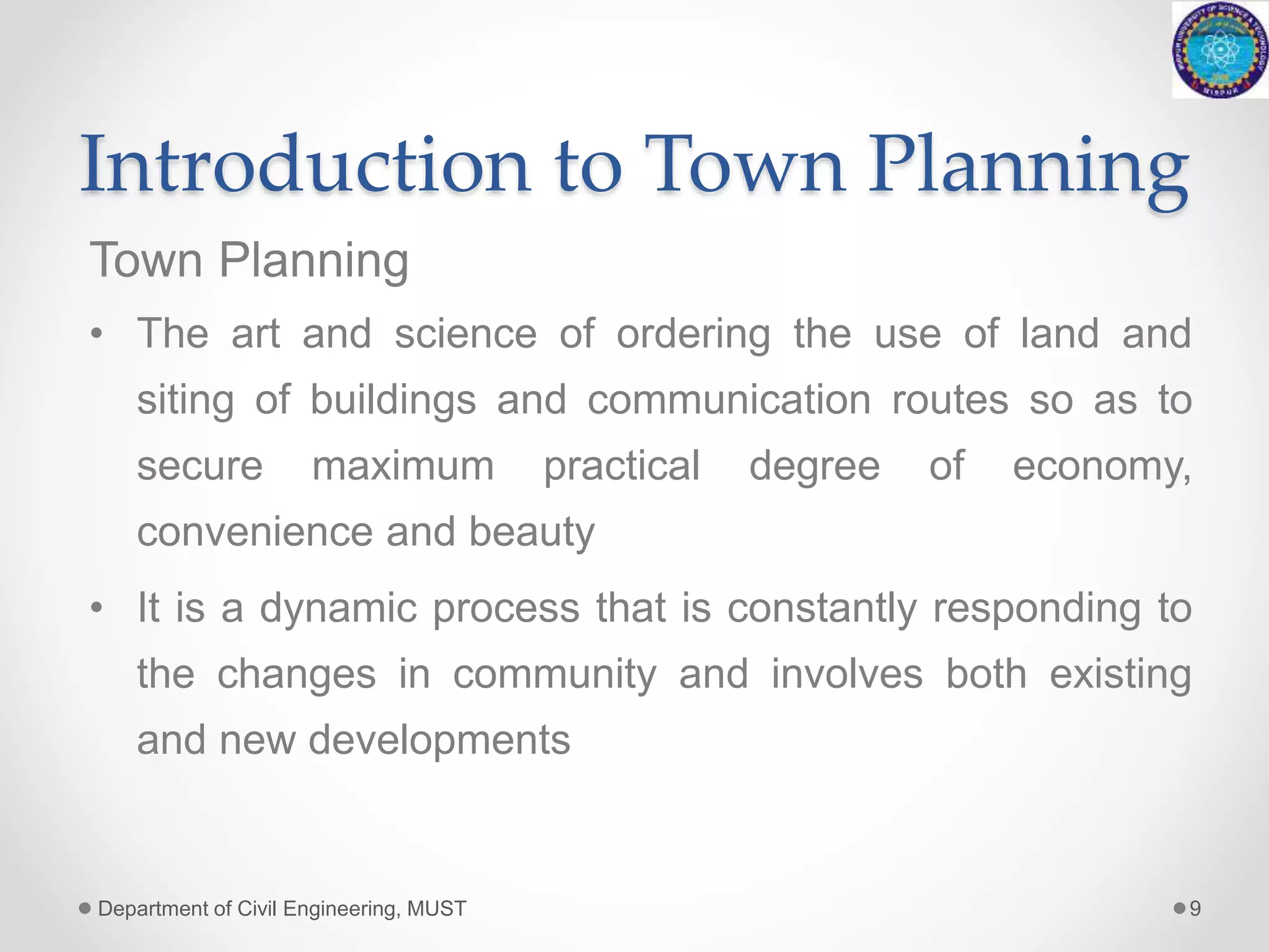 Introduction to Town Planning
Town Planning
• The art and science of ordering the use of land and
siting of buildings and communication routes so as to
secure maximum practical degree of economy,
convenience and beauty
• It is a dynamic process that is constantly responding to
the changes in community and involves both existing
and new developments
Department of Civil Engineering, MUST 9
 