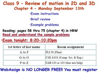 Class 9 – Review of motion in 2D and 3D
Chapter 4 - Monday September 13th
•Exam instructions
•Brief review
•Example problems
Reading: pages 58 thru 75 (chapter 4) in HRW
Read and understand the sample problems
•Exam tonight: 8:20-10:20pm
WebAssign is NO LONGER FREE!! You must register
 