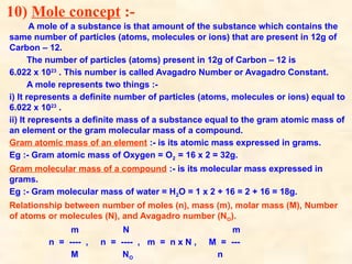 10) Mole concept :-
A mole of a substance is that amount of the substance which contains the
same number of particles (atoms, molecules or ions) that are present in 12g of
Carbon – 12.
The number of particles (atoms) present in 12g of Carbon – 12 is
6.022 x 1023
. This number is called Avagadro Number or Avagadro Constant.
A mole represents two things :-
i) It represents a definite number of particles (atoms, molecules or ions) equal to
6.022 x 1023
.
ii) It represents a definite mass of a substance equal to the gram atomic mass of
an element or the gram molecular mass of a compound.
Gram atomic mass of an element :- is its atomic mass expressed in grams.
Eg :- Gram atomic mass of Oxygen = O2 = 16 x 2 = 32g.
Gram molecular mass of a compound :- is its molecular mass expressed in
grams.
Eg :- Gram molecular mass of water = H2O = 1 x 2 + 16 = 2 + 16 = 18g.
Relationship between number of moles (n), mass (m), molar mass (M), Number
of atoms or molecules (N), and Avagadro number (NO).
m N m
n = ---- , n = ---- , m = n x N , M = ---
M NO n
 