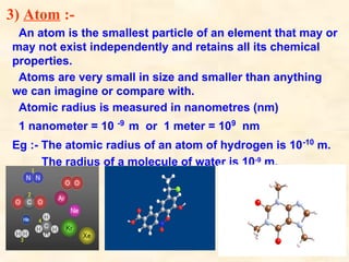 3) Atom :-
An atom is the smallest particle of an element that may or
may not exist independently and retains all its chemical
properties.
Atoms are very small in size and smaller than anything
we can imagine or compare with.
Atomic radius is measured in nanometres (nm)
1 nanometer = 10 -9
m or 1 meter = 109
nm
Eg :- The atomic radius of an atom of hydrogen is 10-10
m.
The radius of a molecule of water is 10-9
m.
 
