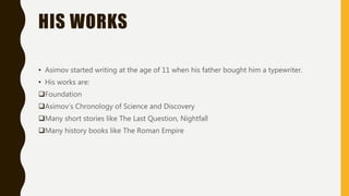HIS WORKS
• Asimov started writing at the age of 11 when his father bought him a typewriter.
• His works are:
Foundation
Asimov’s Chronology of Science and Discovery
Many short stories like The Last Question, Nightfall
Many history books like The Roman Empire
 
