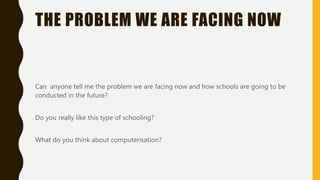 THE PROBLEM WE ARE FACING NOW
Can anyone tell me the problem we are facing now and how schools are going to be
conducted in the future?
Do you really like this type of schooling?
What do you think about computerisation?
 