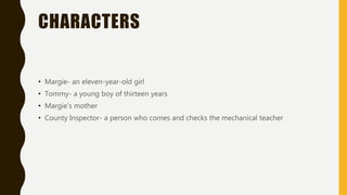 CHARACTERS
• Margie- an eleven-year-old girl
• Tommy- a young boy of thirteen years
• Margie’s mother
• County Inspector- a person who comes and checks the mechanical teacher
 