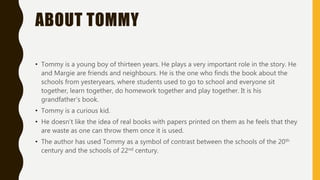 ABOUT TOMMY
• Tommy is a young boy of thirteen years. He plays a very important role in the story. He
and Margie are friends and neighbours. He is the one who finds the book about the
schools from yesteryears, where students used to go to school and everyone sit
together, learn together, do homework together and play together. It is his
grandfather’s book.
• Tommy is a curious kid.
• He doesn’t like the idea of real books with papers printed on them as he feels that they
are waste as one can throw them once it is used.
• The author has used Tommy as a symbol of contrast between the schools of the 20th
century and the schools of 22nd century.
 