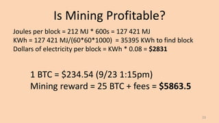 Is Mining Profitable?
23
Joules per block = 212 MJ * 600s = 127 421 MJ
KWh = 127 421 MJ/(60*60*1000) = 35395 KWh to find block
Dollars of electricity per block = KWh * 0.08 = $2831
1 BTC = $234.54 (9/23 1:15pm)
Mining reward = 25 BTC + fees = $5863.5
 