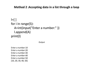 Method 2 :Accepting data in a list through a loop
l=[ ]
for i in range(5):
A=int(input("Enter a number:" ))
l.append(A)
print(l)
print(l)
Enter a number:10
Enter a number:20
Enter a number:30
Enter a number:40
Enter a number:50
[10, 20, 30, 40, 50]
Output
 