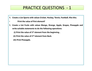PRACTICE QUESTIONS - 1
PRACTICE QUESTIONS - 1
1. Create a List Sports with values Cricket, Hockey, Tennis, Football, Kho kho.
• Print the value of first element?
1. Create a List Fruits with values Mango, Orange, Apple, Grapes, Pineapple and
write suitable statements to do the following operations:
(i) Print the value of 3rd element from the beginning .
(ii) Print the value of 2nd element from Back.
(ii) Print the value of 2nd element from Back.
(iii) Print Pineapple.
 