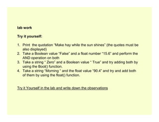 lab work
Try it yourself:
1. Print the quotation “Make hay while the sun shines” (the quotes must be
also displayed)
2. Take a Boolean value “False” and a float number “15.6” and perform the
AND operation on both
3. Take a string “ Zero” and a Boolean value “ True” and try adding both by
3. Take a string “ Zero” and a Boolean value “ True” and try adding both by
using the Bool() function.
4. Take a string “Morning “ and the float value “90.4” and try and add both
of them by using the float() function.
Try it Yourself in the lab and write down the observations
 