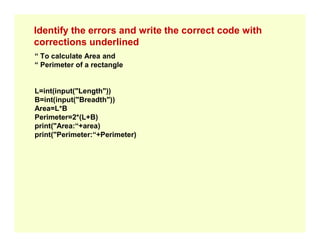 Identify the errors and write the correct code with
corrections underlined
“ To calculate Area and
“ Perimeter of a rectangle
L=int(input("Length"))
B=int(input("Breadth"))
Area=L*B
Perimeter=2*(L+B)
print("Area:“+area)
print("Area:“+area)
print("Perimeter:“+Perimeter)
 