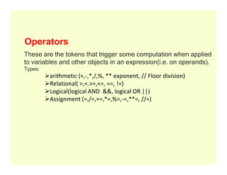 Operators
These are the tokens that trigger some computation when applied
to variables and other objects in an expression(i.e. on operands).
Types:
arithmetic (+,-,*,/,%, ** exponent, // Floor division)
Relational( >,<.>=,<=, ==, !=)
Logical(logical AND &&, logical OR ||)
Logical(logical AND &&, logical OR ||)
Assignment (=,/=,+=,*=,%=,-=,**=, //=)
 
