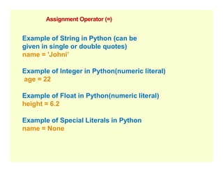 Assignment Operator (=)
Example of String in Python (can be
given in single or double quotes)
name = 'Johni’
Example of Integer in Python(numeric literal)
age = 22
Example of Float in Python(numeric literal)
height = 6.2
Example of Special Literals in Python
name = None
 