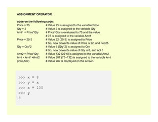 ASSIGNMENT OPERATOR
observe the following code:
Price = 25 # Value 25 is assigned to the variable Price
Qty = 3 # Value 3 is assigned to the variable Qty
Amt1 = Price*Qty # Price*Qty is evaluated to 75 and the value
# 75 is assigned to the variable Amt1
Price = 25-3 # Value 22 (25-3) is assigned to Price
# So, now onwards value of Price is 22, and not 25
Qty = Qty*2 # Value 6 (Qty*2) is assigned to Qty
# So, now onwards value of Qty is 6, and not 3
Amt2 = Price*Qty # Value 132 (22*6) is assigned to the variable Amt2
Amt = Amt1+Amt2 # Value 207 (75+132) is assigned to the variable Amt
print(Amt) # Value 207 is displayed on the screen.
print(Amt) # Value 207 is displayed on the screen.
 