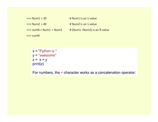 >>> Num1 = 20 # Num1 is an L-value
>>> Num2 = 40 # Num2 is an L-value
>>> sumN = Num1 + Num2 # (Num1 +Num2) is an R-value
>>> sumN
x = "Python is "
y = "awesome"
z = x + y
z = x + y
print(z)
Output :Python is awesome
For numbers, the + character works as a concatenation operator:
 
