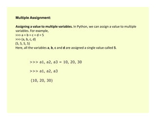 Multiple Assignment:
Assigning a value to multiple variables. In Python, we can assign a value to multiple
variables. For example,
>>> a = b = c = d = 5
>>> (a, b, c, d)
(5, 5, 5, 5)
Here, all the variables a, b, c and d are assigned a single value called 5.
>>> a1, a2, a3 = 10, 20, 30
>>> a1, a2, a3 = 10, 20, 30
>>> a1, a2, a3
(10, 20, 30)
 