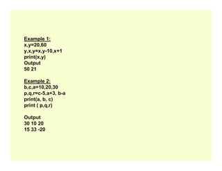 Example 1:
x,y=20,60
y,x,y=x,y-10,x+1
print(x,y)
Output
50 21
Example 2:
b,c,a=10,20,30
b,c,a=10,20,30
p,q,r=c-5,a+3, b-a
print(a, b, c)
print ( p,q,r)
Output
30 10 20
15 33 -20
 