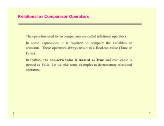 Relational or Comparison Operators
The operators used to do comparison are called relational operators.
In some expressions it is required to compare the variables or
constants. These operators always result in a Boolean value (True or
False).
In Python, the non-zero value is treated as True and zero value is
treated as False. Let us take some examples to demonstrate relational
treated as False. Let us take some examples to demonstrate relational
operators.
 