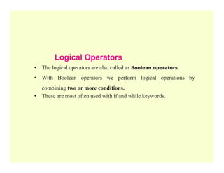 Logical Operators
• The logical operators are also called as Boolean operators.
• With Boolean operators we perform logical operations by
combining two or more conditions.
combining two or more conditions.
• These are most often used with if and while keywords.
 