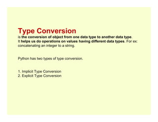 Type Conversion
is the conversion of object from one data type to another data type.
It helps us do operations on values having different data types. For ex:
concatenating an integer to a string.
Python has two types of type conversion.
1. Implicit Type Conversion
2. Explicit Type Conversion
 