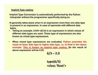 Implicit Type casting
•Implicit Type Conversion is automatically performed by the Python
interpreter without the programmer specifically doing so.
•It generally takes place when in an expression more than one data type
is present in an expression. In case of operands with different data
types.
• Taking an example, 5.0/4+ (63.0) is an expression in which values of
different data types are used. These type of expressions are also
known as mixed type expressions.
known as mixed type expressions.
• When mixed type expressions are evaluated, Python promotes the
result of lower data type to higher data type, i.e. to float in the above
example. This is known as implicit type casting. So the result of
above expression will be 4.25.
6/3 – 2.0
type(6/3)
<class 'float'>
 