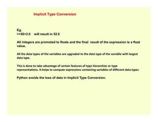 Implicit Type Conversion
Eg.
>>50+2.0 will result in 52.0
All integers are promoted to floats and the final result of the expression is a float
value.
All the data types of the variables are upgraded to the data type of the variable with largest
data type.
This is done to take advantage of certain features of type hierarchies or type
representations. It helps to compute expressions containing variables of different data types
Python avoids the loss of data in Implicit Type Conversion.
 