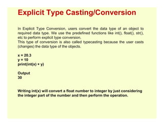 Explicit Type Casting/Conversion
In Explicit Type Conversion, users convert the data type of an object to
required data type. We use the predefined functions like int(), float(), str(),
etc to perform explicit type conversion.
This type of conversion is also called typecasting because the user casts
(changes) the data type of the objects.
x = 20.3
y = 10
print(int(x) + y)
print(int(x) + y)
Output
30
Writing int(x) will convert a float number to integer by just considering
the integer part of the number and then perform the operation.
 