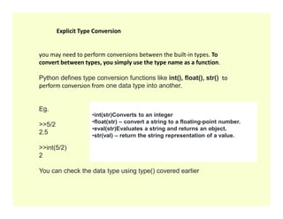 you may need to perform conversions between the built-in types. To
convert between types, you simply use the type name as a function.
Python defines type conversion functions like int(), float(), str() to
perform conversion from one data type into another.
Eg.
Explicit Type Conversion
Eg.
>>5/2
2.5
>>int(5/2)
2
You can check the data type using type() covered earlier
•int(str)Converts to an integer
•float(str) – convert a string to a floating-point number.
•eval(str)Evaluates a string and returns an object.
•str(val) – return the string representation of a value.
 