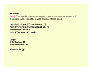 Solution:
int(x). This function creates an integer equal to the string or number x. If
a string is given, it must be a valid decimal integer string.
Num1 = int(input ("Enter first no.: "))
Num2 = int(input ("Enter second no.: "))
result=Num1+Num2
print ('The sum' is ', result)
Output
Enter first no.: 20
Enter second no.: 40
The sum is 60
 