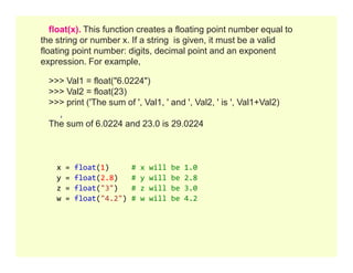 float(x). This function creates a floating point number equal to
the string or number x. If a string is given, it must be a valid
floating point number: digits, decimal point and an exponent
expression. For example,
>>> Val1 = float("6.0224")
>>> Val2 = float(23)
>>> print ('The sum of ', Val1, ' and ', Val2, ' is ', Val1+Val2)
The sum of 6.0224 and 23.0 is 29.0224
x = float(1) # x will be 1.0
y = float(2.8) # y will be 2.8
z = float("3") # z will be 3.0
w = float("4.2") # w will be 4.2
 