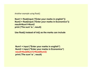 Another example using float()
Num1 = float(input ("Enter your marks in english"))
Num2 = float(input ("Enter your marks in Economics"))
result=Num1+Num2
print ('The sum' is ', result)
Use float() instead of int() as the marks can include
Num1 = input ("Enter your marks in english")
Num2 = input ("Enter your marks in Economics")
result=float(Num1)+float(Num2)
print ('The sum' is ', result)
 