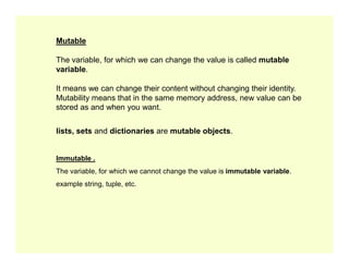 Mutable
The variable, for which we can change the value is called mutable
variable.
It means we can change their content without changing their identity.
Mutability means that in the same memory address, new value can be
stored as and when you want.
lists, sets and dictionaries are mutable objects.
lists, sets and dictionaries are mutable objects.
Immutable .
The variable, for which we cannot change the value is immutable variable.
example string, tuple, etc.
 
