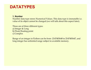 DATATYPES
1. Number
Number data type stores Numerical Values. This data type is immutable i.e.
value of its object cannot be changed (we will talk about this aspect later).
These are of three different types:
a) Integer & Long
b) Float/floating point
c) Complex
Range of an integer in Python can be from -2147483648 to 2147483647, and
long integer has unlimited range subject to available memory.
 
