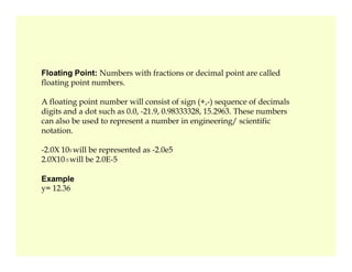 Floating Point: Numbers with fractions or decimal point are called
floating point numbers.
A floating point number will consist of sign (+,-) sequence of decimals
digits and a dot such as 0.0, -21.9, 0.98333328, 15.2963. These numbers
can also be used to represent a number in engineering/ scientific
notation.
-2.0X 105 will be represented as -2.0e5
2.0X10-5 will be 2.0E-5
Example
y= 12.36
 