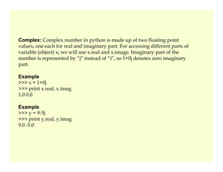 Complex: Complex number in python is made up of two floating point
values, one each for real and imaginary part. For accessing different parts of
variable (object) x; we will use x.real and x.image. Imaginary part of the
number is represented by “j‟ instead of “i‟, so 1+0j denotes zero imaginary
part.
Example
>>> x = 1+0j
>>> print x.real, x.imag
>>> print x.real, x.imag
1.0 0.0
Example
>>> y = 9-5j
>>> print y.real, y.imag
9.0 -5.0
 