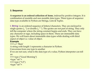 3. Sequence
A sequence is an ordered collection of items, indexed by positive integers. It is
combination of mutable and non mutable data types. Three types of sequence
data type available in Python are Strings, Lists & Tuples.
I. String: is an ordered sequence of letters/characters. They are enclosed in
single quotes („ ‟) or double („‟ “). The quotes are not part of string. They only
tell the computer where the string constant begins and ends. They can have
any character or sign, including space in them. These are immutable data
types. We will learn about immutable data types while dealing with third
types. We will learn about immutable data types while dealing with third
aspect of object i.e. value of object.
Example
>>> a = 'Ram'
A string with length 1 represents a character in Python.
Conversion from one type to another
If we are not sure, what is the data type of a value, Python interpreter can tell
us:
>>> type (“Good Morning‟)
<type “str”>
>>> type (“3.2”)
<type “str”>
 