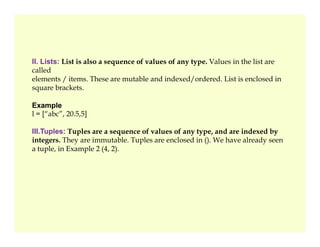 II. Lists: List is also a sequence of values of any type. Values in the list are
called
elements / items. These are mutable and indexed/ordered. List is enclosed in
square brackets.
Example
l = [“abc”, 20.5,5]
III.Tuples: Tuples are a sequence of values of any type, and are indexed by
integers. They are immutable. Tuples are enclosed in (). We have already seen
a tuple, in Example 2 (4, 2).
 